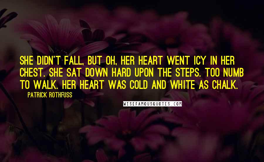 Patrick Rothfuss Quotes: She didn't fall, but oh, her heart went icy in her chest. She sat down hard upon the steps. Too numb to walk. Her heart was cold and white as chalk.