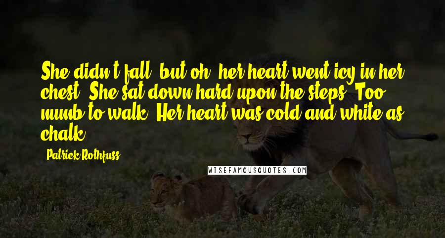 Patrick Rothfuss Quotes: She didn't fall, but oh, her heart went icy in her chest. She sat down hard upon the steps. Too numb to walk. Her heart was cold and white as chalk.