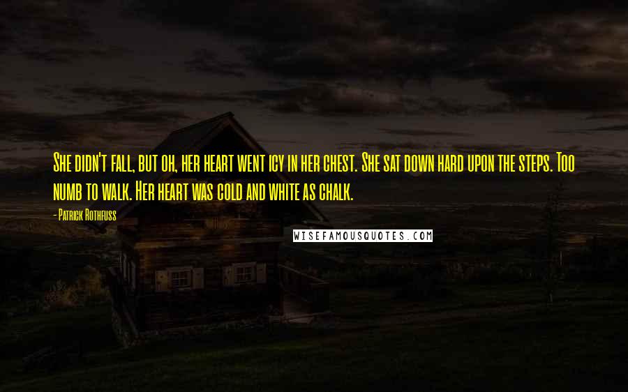 Patrick Rothfuss Quotes: She didn't fall, but oh, her heart went icy in her chest. She sat down hard upon the steps. Too numb to walk. Her heart was cold and white as chalk.