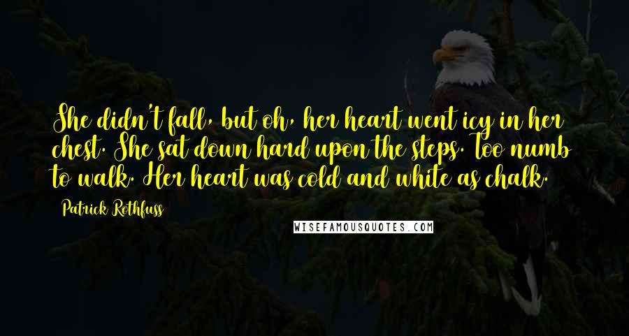 Patrick Rothfuss Quotes: She didn't fall, but oh, her heart went icy in her chest. She sat down hard upon the steps. Too numb to walk. Her heart was cold and white as chalk.