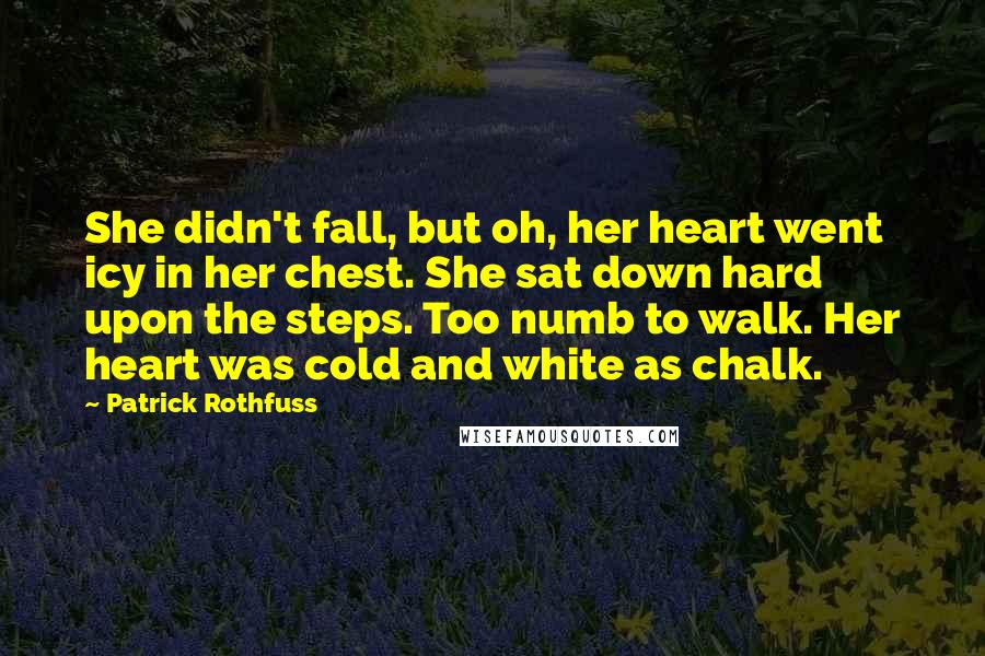 Patrick Rothfuss Quotes: She didn't fall, but oh, her heart went icy in her chest. She sat down hard upon the steps. Too numb to walk. Her heart was cold and white as chalk.