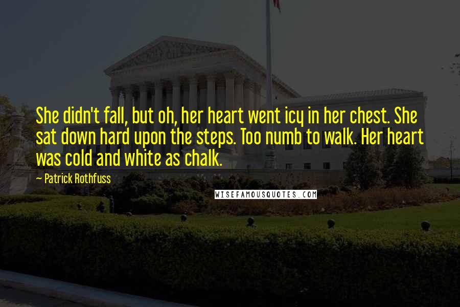 Patrick Rothfuss Quotes: She didn't fall, but oh, her heart went icy in her chest. She sat down hard upon the steps. Too numb to walk. Her heart was cold and white as chalk.