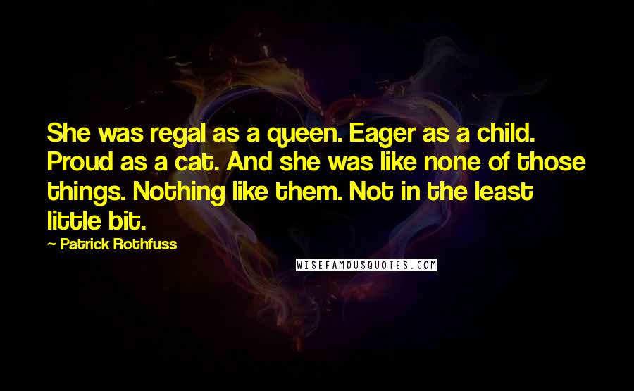 Patrick Rothfuss Quotes: She was regal as a queen. Eager as a child. Proud as a cat. And she was like none of those things. Nothing like them. Not in the least little bit.