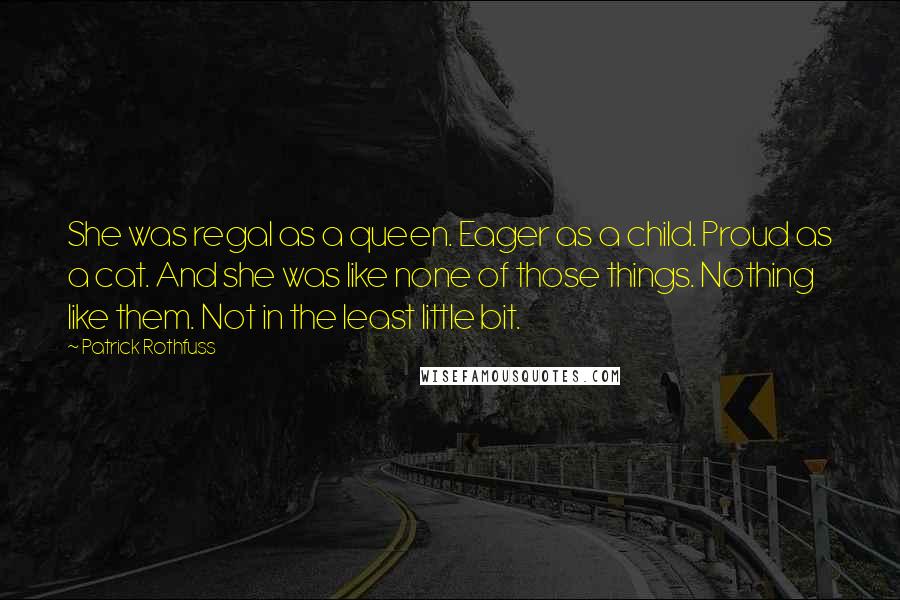 Patrick Rothfuss Quotes: She was regal as a queen. Eager as a child. Proud as a cat. And she was like none of those things. Nothing like them. Not in the least little bit.