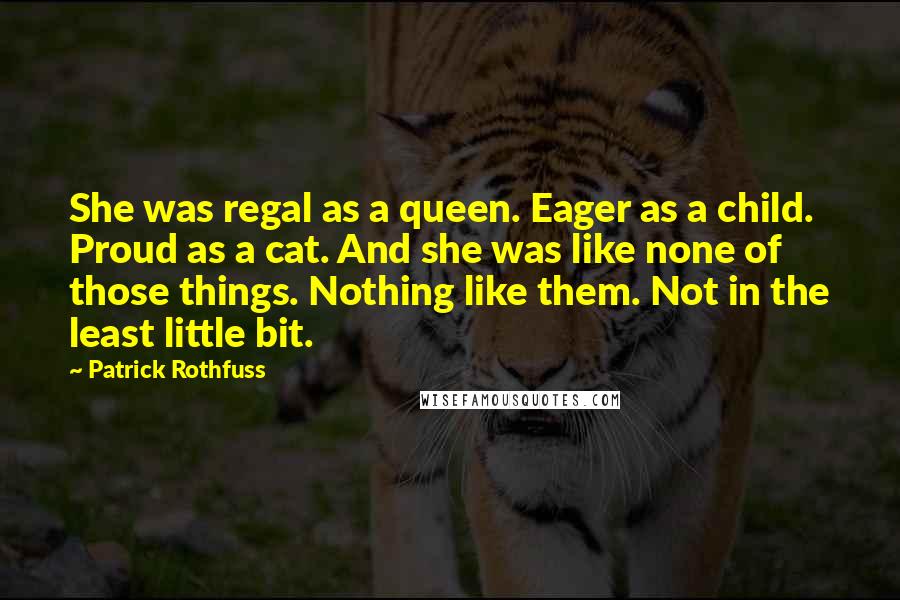 Patrick Rothfuss Quotes: She was regal as a queen. Eager as a child. Proud as a cat. And she was like none of those things. Nothing like them. Not in the least little bit.