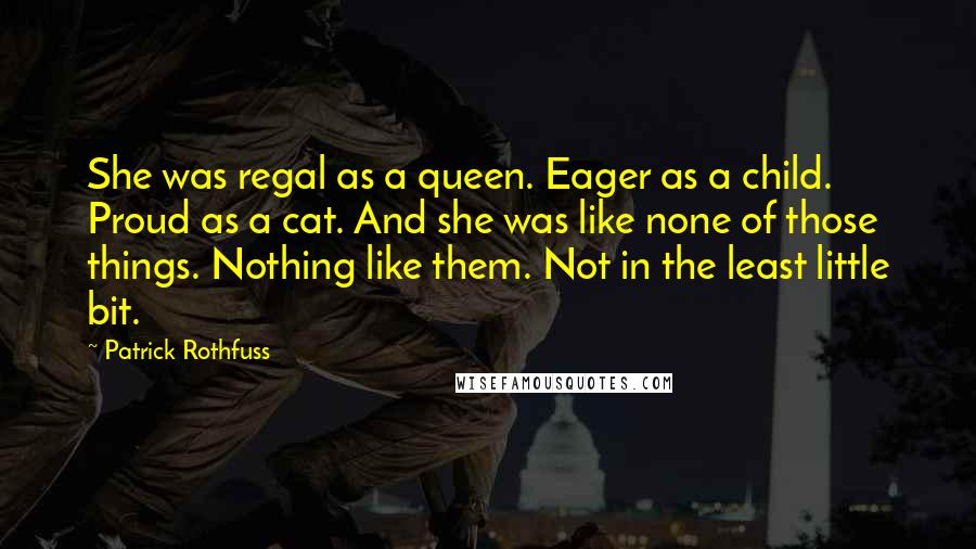 Patrick Rothfuss Quotes: She was regal as a queen. Eager as a child. Proud as a cat. And she was like none of those things. Nothing like them. Not in the least little bit.
