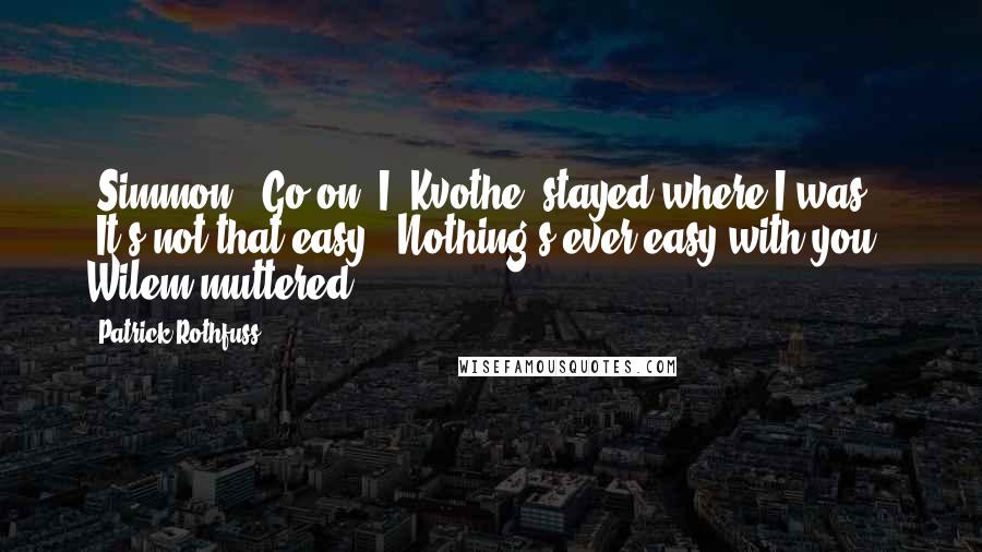 Patrick Rothfuss Quotes: [Simmon] "Go on."I [Kvothe] stayed where I was. "It's not that easy.""Nothing's ever easy with you," Wilem muttered.