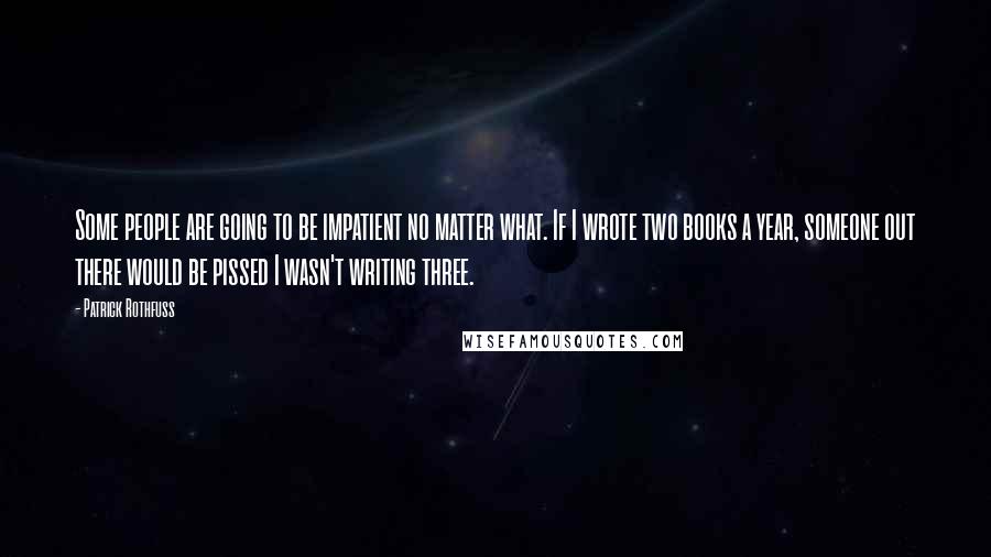 Patrick Rothfuss Quotes: Some people are going to be impatient no matter what. If I wrote two books a year, someone out there would be pissed I wasn't writing three.