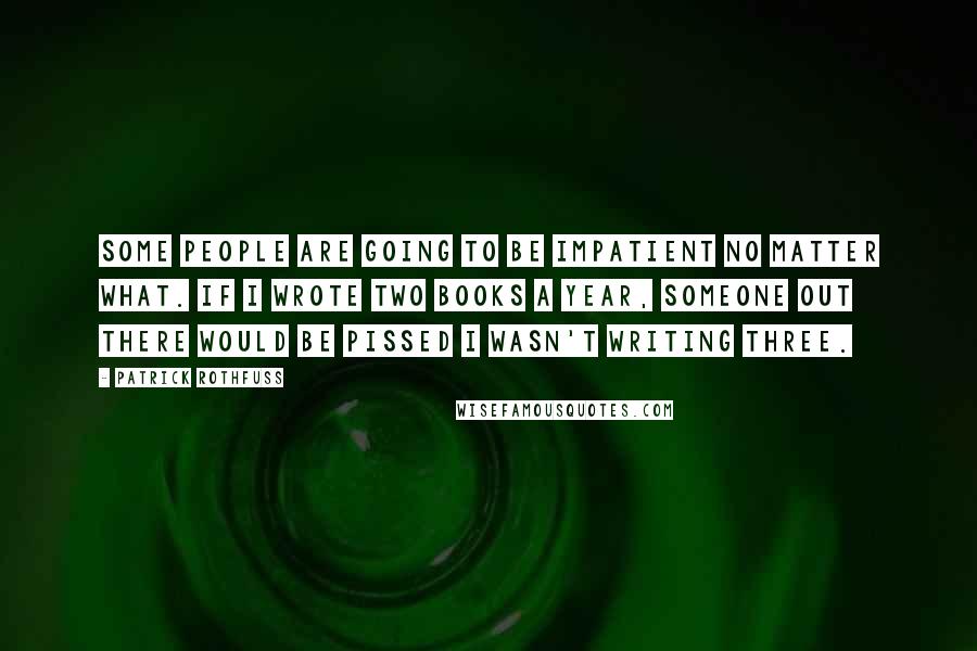 Patrick Rothfuss Quotes: Some people are going to be impatient no matter what. If I wrote two books a year, someone out there would be pissed I wasn't writing three.