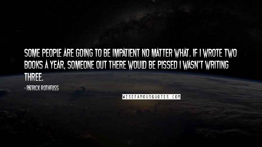 Patrick Rothfuss Quotes: Some people are going to be impatient no matter what. If I wrote two books a year, someone out there would be pissed I wasn't writing three.