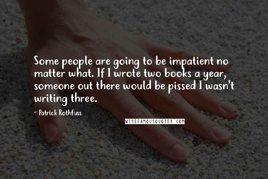 Patrick Rothfuss Quotes: Some people are going to be impatient no matter what. If I wrote two books a year, someone out there would be pissed I wasn't writing three.