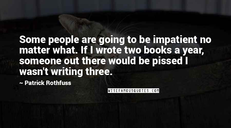 Patrick Rothfuss Quotes: Some people are going to be impatient no matter what. If I wrote two books a year, someone out there would be pissed I wasn't writing three.