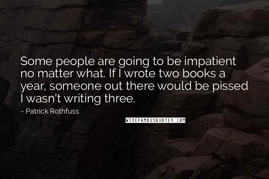 Patrick Rothfuss Quotes: Some people are going to be impatient no matter what. If I wrote two books a year, someone out there would be pissed I wasn't writing three.