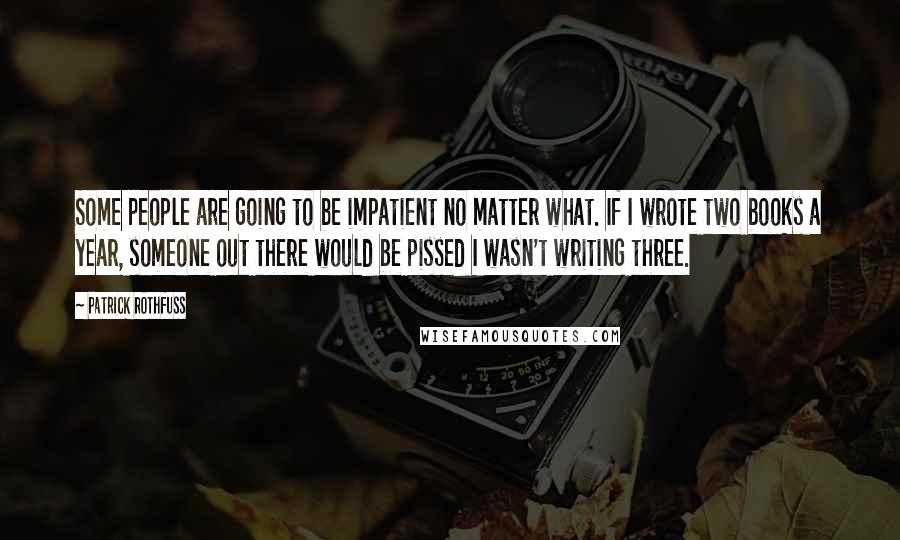 Patrick Rothfuss Quotes: Some people are going to be impatient no matter what. If I wrote two books a year, someone out there would be pissed I wasn't writing three.