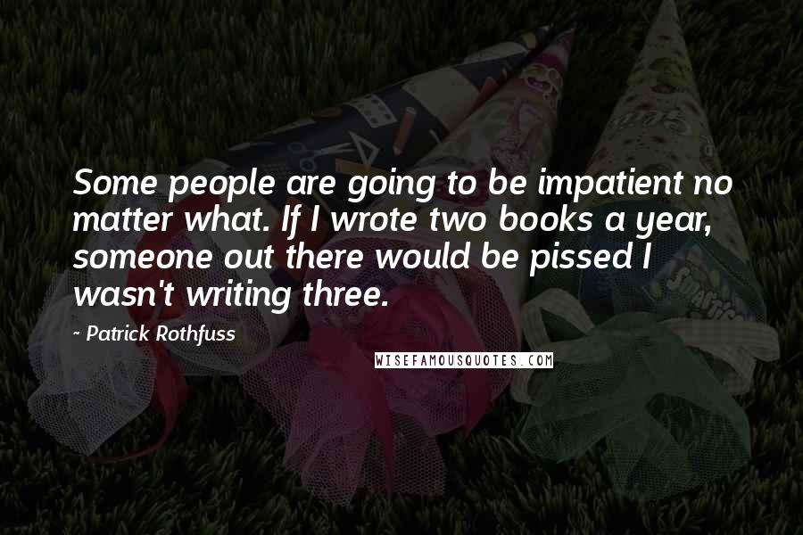 Patrick Rothfuss Quotes: Some people are going to be impatient no matter what. If I wrote two books a year, someone out there would be pissed I wasn't writing three.