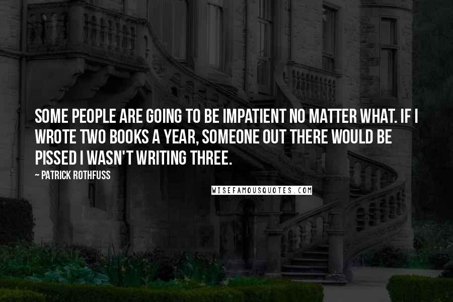 Patrick Rothfuss Quotes: Some people are going to be impatient no matter what. If I wrote two books a year, someone out there would be pissed I wasn't writing three.