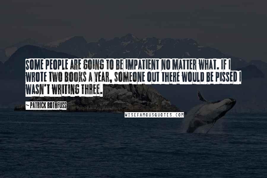 Patrick Rothfuss Quotes: Some people are going to be impatient no matter what. If I wrote two books a year, someone out there would be pissed I wasn't writing three.