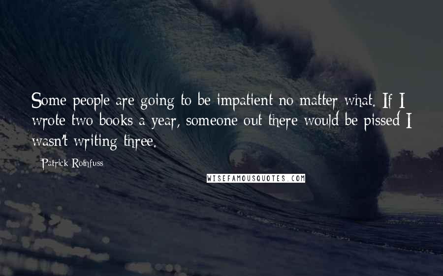 Patrick Rothfuss Quotes: Some people are going to be impatient no matter what. If I wrote two books a year, someone out there would be pissed I wasn't writing three.