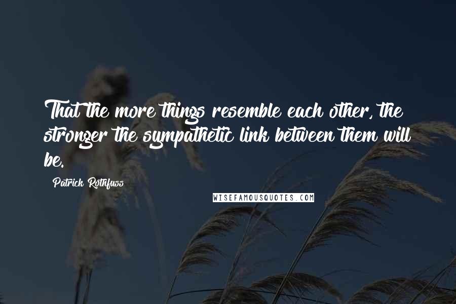 Patrick Rothfuss Quotes: That the more things resemble each other, the stronger the sympathetic link between them will be.
