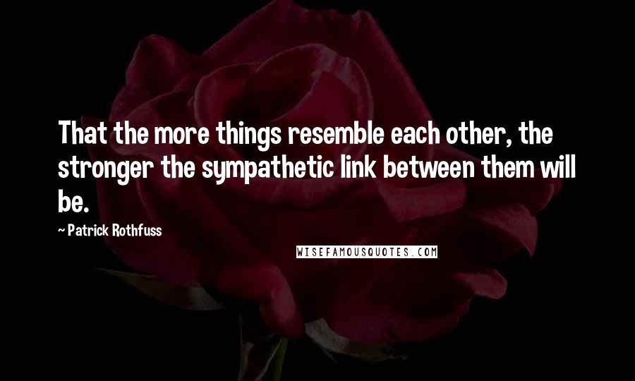 Patrick Rothfuss Quotes: That the more things resemble each other, the stronger the sympathetic link between them will be.