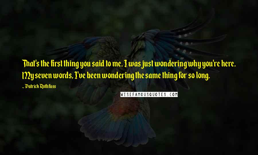 Patrick Rothfuss Quotes: That's the first thing you said to me. I was just wondering why you're here. My seven words, I've been wondering the same thing for so long.