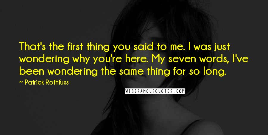 Patrick Rothfuss Quotes: That's the first thing you said to me. I was just wondering why you're here. My seven words, I've been wondering the same thing for so long.