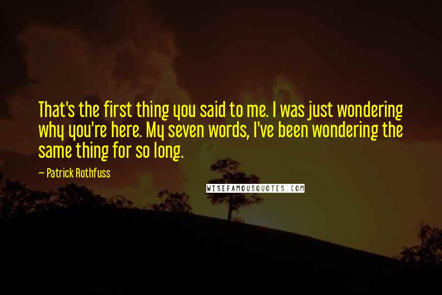 Patrick Rothfuss Quotes: That's the first thing you said to me. I was just wondering why you're here. My seven words, I've been wondering the same thing for so long.