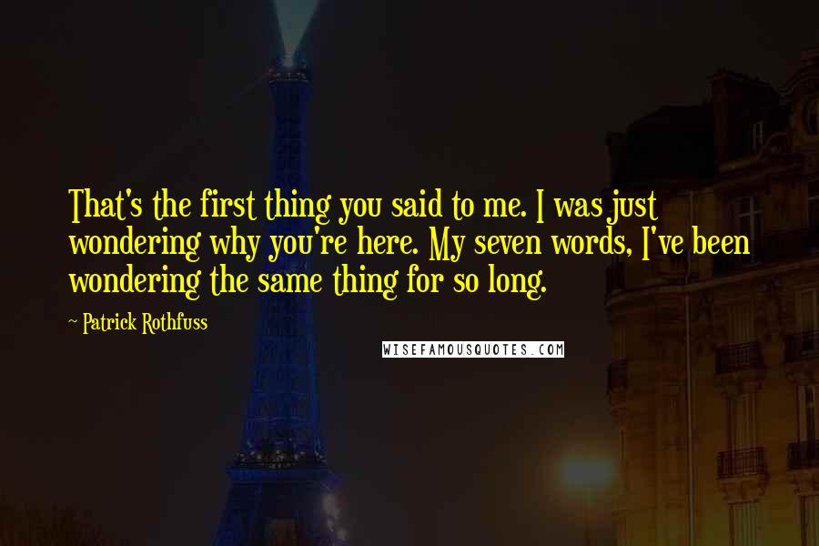 Patrick Rothfuss Quotes: That's the first thing you said to me. I was just wondering why you're here. My seven words, I've been wondering the same thing for so long.