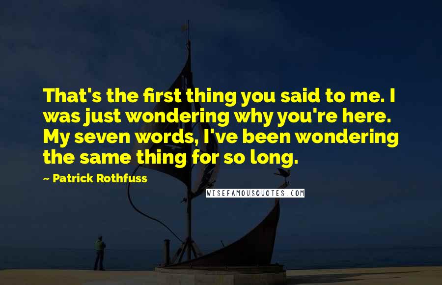 Patrick Rothfuss Quotes: That's the first thing you said to me. I was just wondering why you're here. My seven words, I've been wondering the same thing for so long.