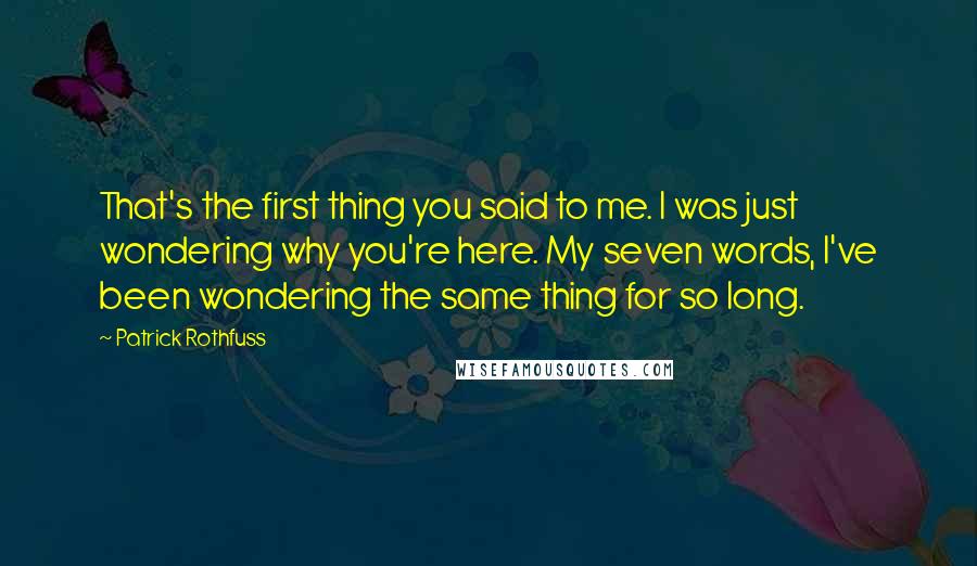 Patrick Rothfuss Quotes: That's the first thing you said to me. I was just wondering why you're here. My seven words, I've been wondering the same thing for so long.