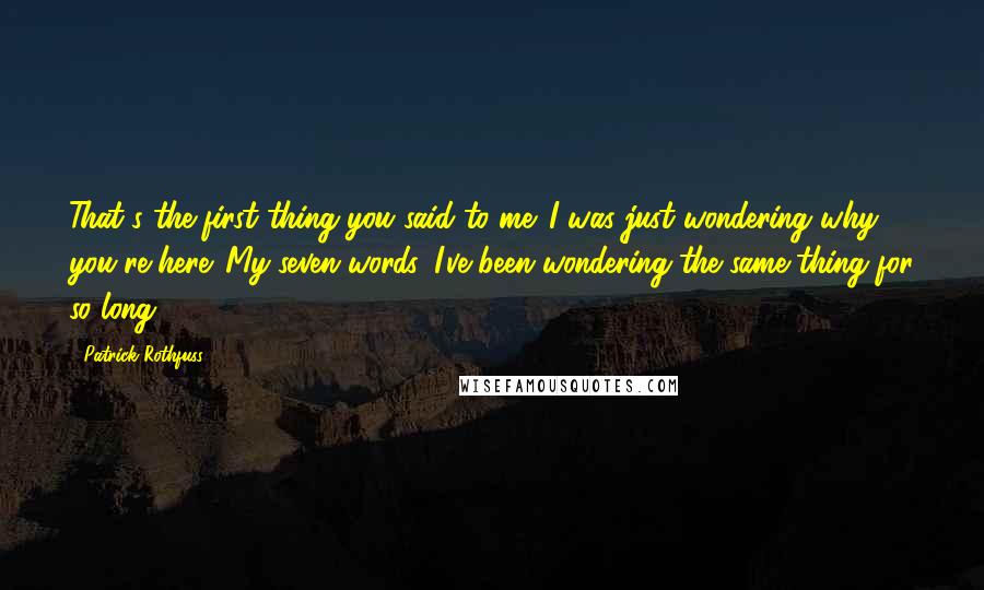 Patrick Rothfuss Quotes: That's the first thing you said to me. I was just wondering why you're here. My seven words, I've been wondering the same thing for so long.