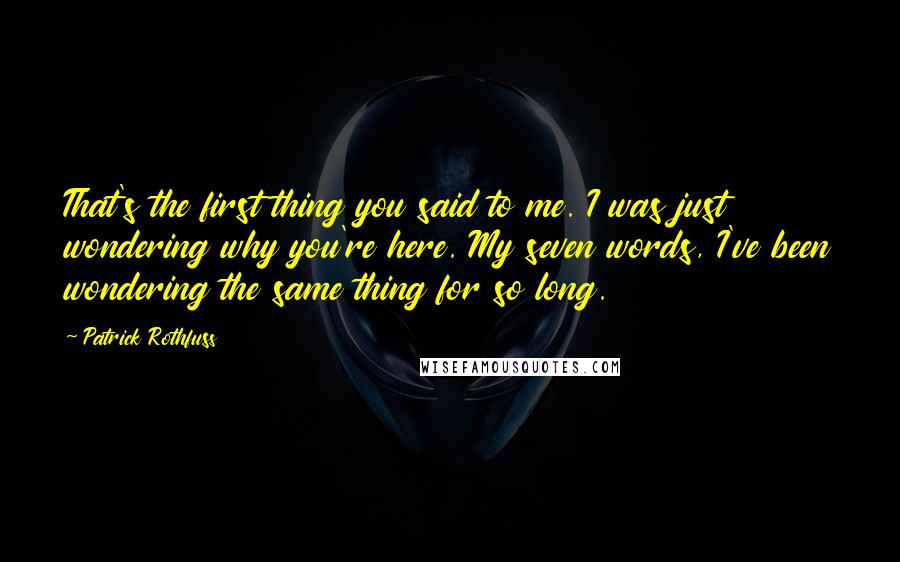 Patrick Rothfuss Quotes: That's the first thing you said to me. I was just wondering why you're here. My seven words, I've been wondering the same thing for so long.