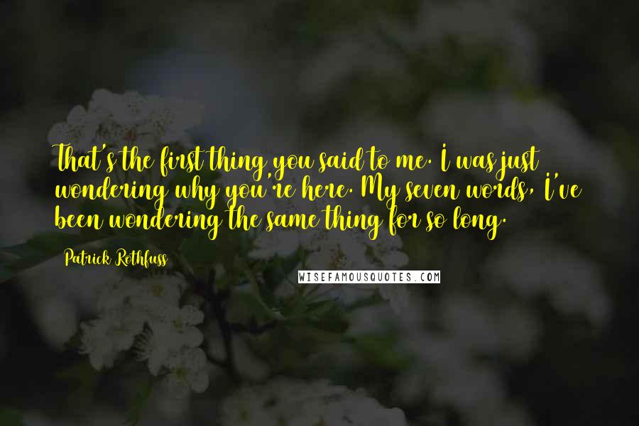 Patrick Rothfuss Quotes: That's the first thing you said to me. I was just wondering why you're here. My seven words, I've been wondering the same thing for so long.