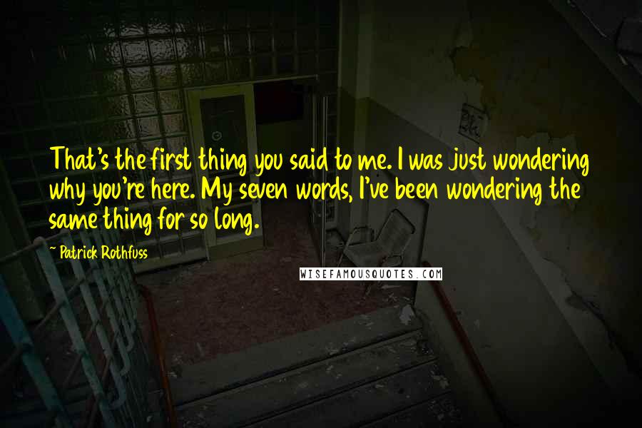 Patrick Rothfuss Quotes: That's the first thing you said to me. I was just wondering why you're here. My seven words, I've been wondering the same thing for so long.