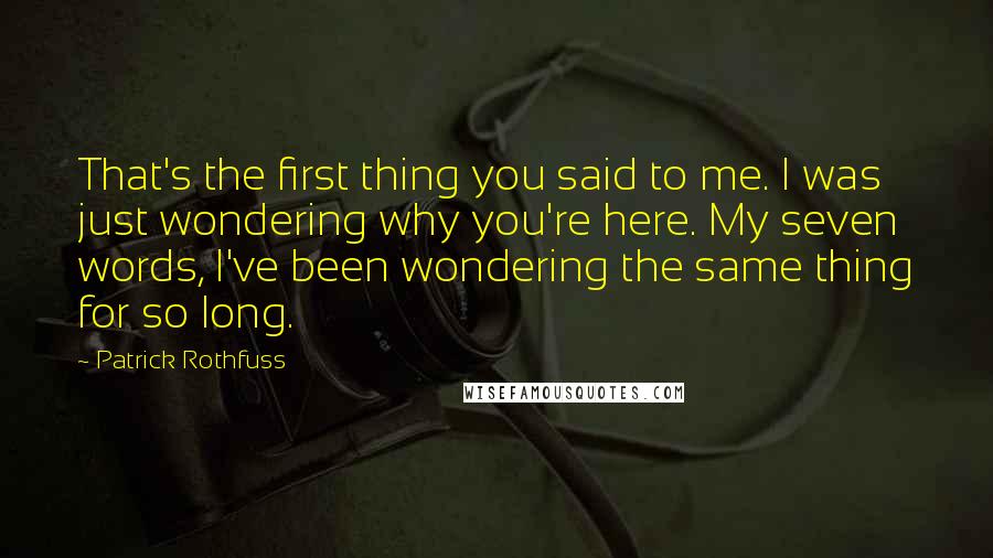 Patrick Rothfuss Quotes: That's the first thing you said to me. I was just wondering why you're here. My seven words, I've been wondering the same thing for so long.