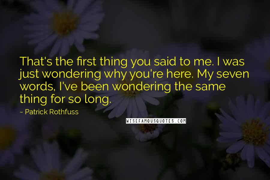Patrick Rothfuss Quotes: That's the first thing you said to me. I was just wondering why you're here. My seven words, I've been wondering the same thing for so long.