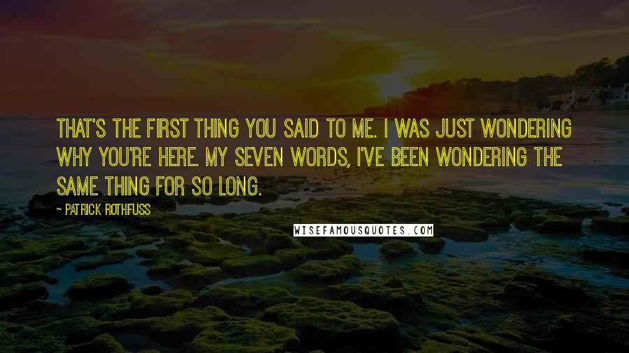 Patrick Rothfuss Quotes: That's the first thing you said to me. I was just wondering why you're here. My seven words, I've been wondering the same thing for so long.