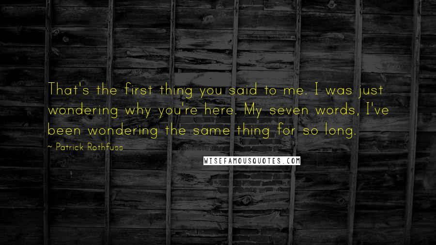 Patrick Rothfuss Quotes: That's the first thing you said to me. I was just wondering why you're here. My seven words, I've been wondering the same thing for so long.