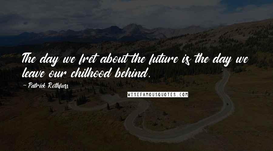 Patrick Rothfuss Quotes: The day we fret about the future is the day we leave our chilhood behind.