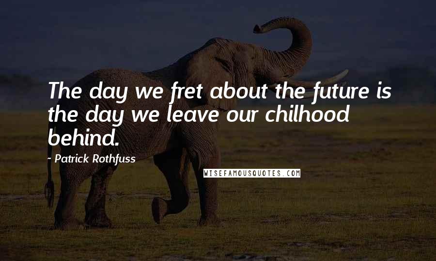 Patrick Rothfuss Quotes: The day we fret about the future is the day we leave our chilhood behind.