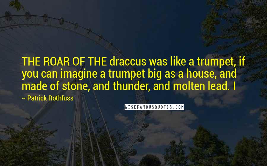 Patrick Rothfuss Quotes: THE ROAR OF THE draccus was like a trumpet, if you can imagine a trumpet big as a house, and made of stone, and thunder, and molten lead. I