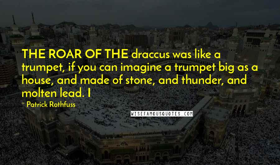 Patrick Rothfuss Quotes: THE ROAR OF THE draccus was like a trumpet, if you can imagine a trumpet big as a house, and made of stone, and thunder, and molten lead. I
