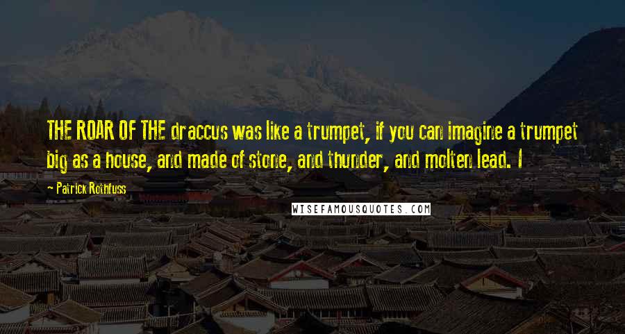 Patrick Rothfuss Quotes: THE ROAR OF THE draccus was like a trumpet, if you can imagine a trumpet big as a house, and made of stone, and thunder, and molten lead. I