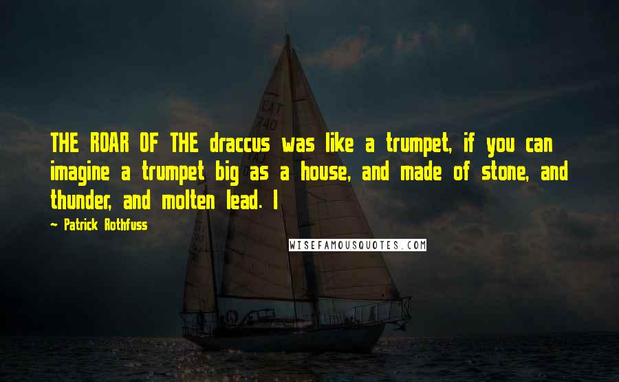 Patrick Rothfuss Quotes: THE ROAR OF THE draccus was like a trumpet, if you can imagine a trumpet big as a house, and made of stone, and thunder, and molten lead. I