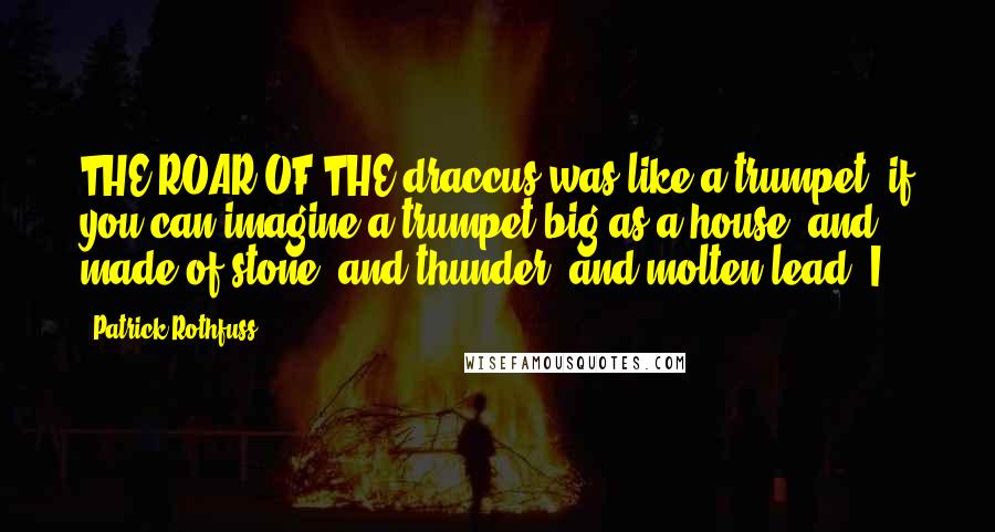 Patrick Rothfuss Quotes: THE ROAR OF THE draccus was like a trumpet, if you can imagine a trumpet big as a house, and made of stone, and thunder, and molten lead. I