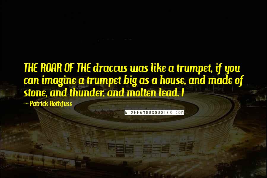 Patrick Rothfuss Quotes: THE ROAR OF THE draccus was like a trumpet, if you can imagine a trumpet big as a house, and made of stone, and thunder, and molten lead. I