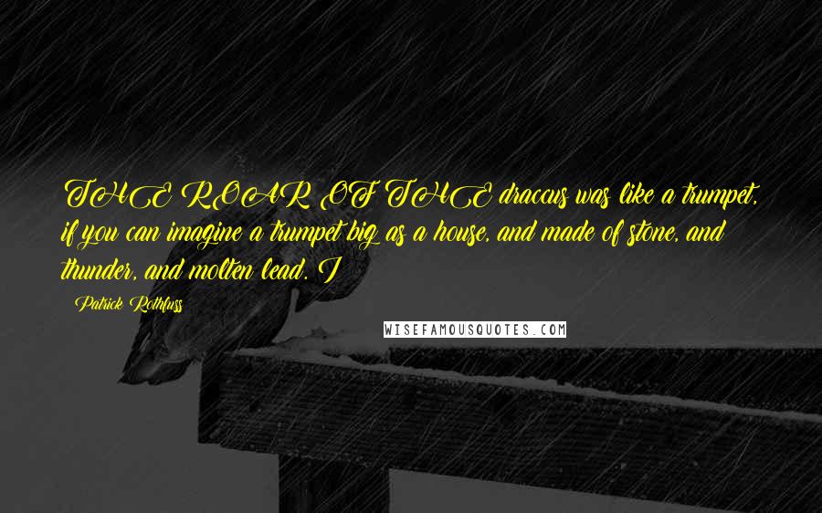 Patrick Rothfuss Quotes: THE ROAR OF THE draccus was like a trumpet, if you can imagine a trumpet big as a house, and made of stone, and thunder, and molten lead. I