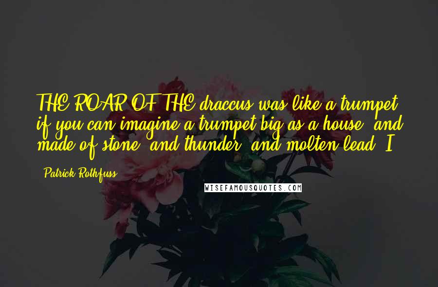 Patrick Rothfuss Quotes: THE ROAR OF THE draccus was like a trumpet, if you can imagine a trumpet big as a house, and made of stone, and thunder, and molten lead. I
