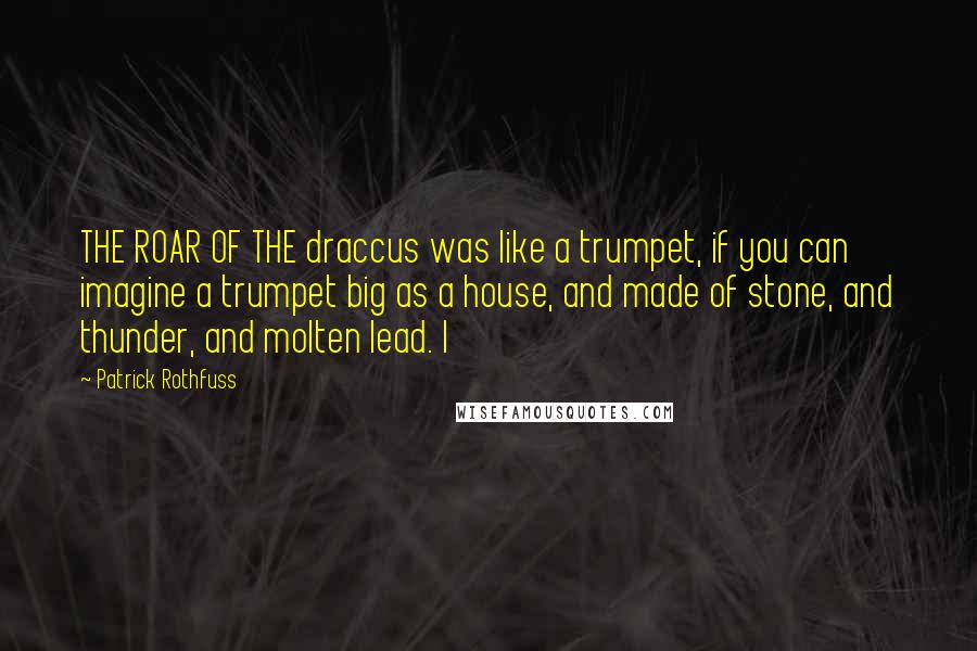 Patrick Rothfuss Quotes: THE ROAR OF THE draccus was like a trumpet, if you can imagine a trumpet big as a house, and made of stone, and thunder, and molten lead. I