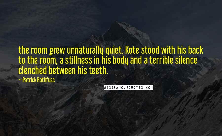 Patrick Rothfuss Quotes: the room grew unnaturally quiet. Kote stood with his back to the room, a stillness in his body and a terrible silence clenched between his teeth.